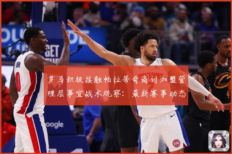 罗马积极接触帕拉蒂奇商讨加盟管理层事宜战术观察：最新赛事动态与深度分析