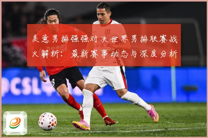 美意男排强强对决世界男排联赛战火解析：最新赛事动态与深度分析