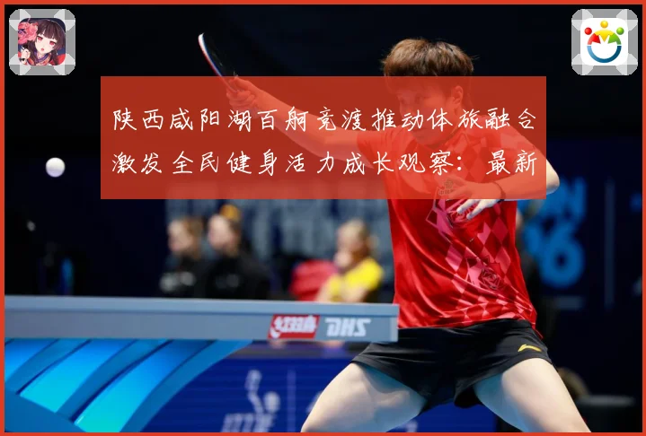 陕西咸阳湖百舸竞渡推动体旅融合激发全民健身活力成长观察：最新赛事动态与深度分析