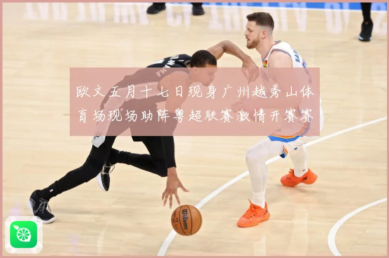 欧文五月十七日现身广州越秀山体育场现场助阵粤超联赛激情开赛赛事前瞻：最新赛事动态与深度分析