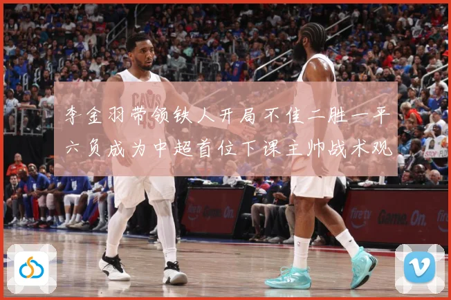 李金羽带领铁人开局不佳二胜一平六负成为中超首位下课主帅战术观察：最新赛事动态与深度分析
