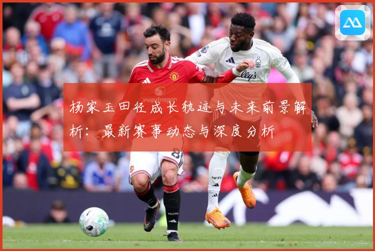 杨家玉田径成长轨迹与未来前景解析：最新赛事动态与深度分析