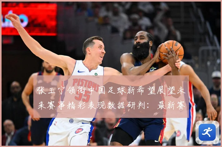 张玉宁领衔中国足球新希望展望未来赛事精彩表现数据研判：最新赛事动态与深度分析