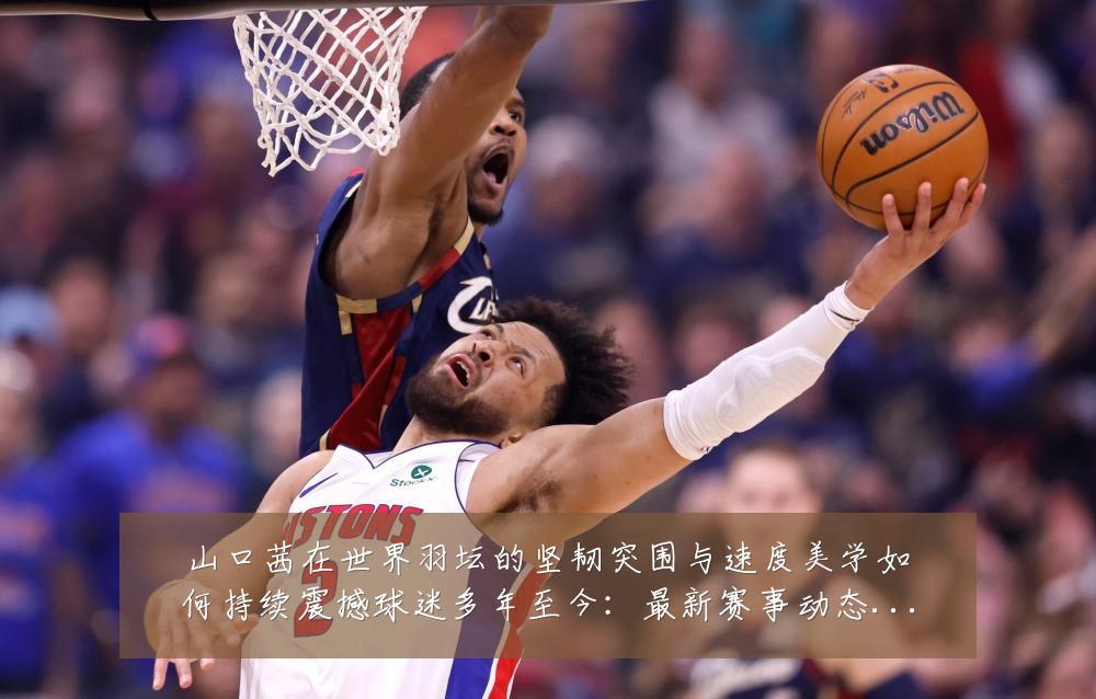 山口茜在世界羽坛的坚韧突围与速度美学如何持续震撼球迷多年至今：最新赛事动态与深度分析